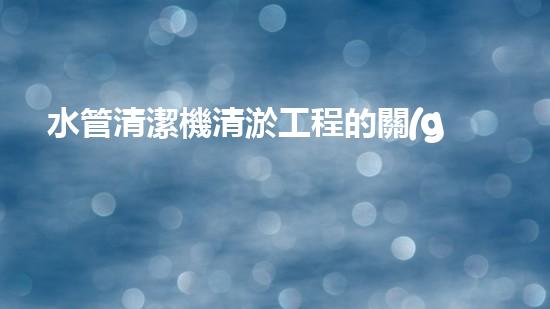 水管清潔機清淤工程的關(guān)鍵技術(shù)揭秘？如何確保施工安全與效果提升！
